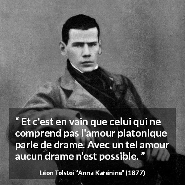 Citation de Léon Tolstoï sur l'amour tirée d'Anna Karénine - Et c'est en vain que celui qui ne comprend pas l'amour platonique parle de drame. Avec un tel amour aucun drame n'est possible.