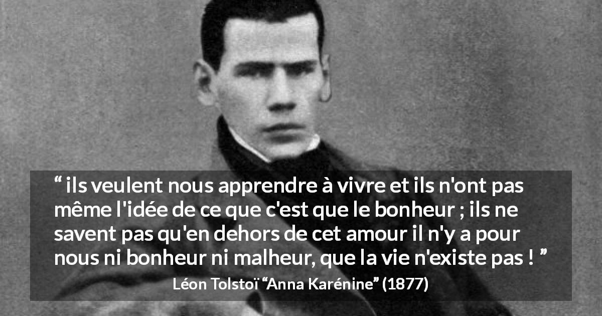 Citation de Léon Tolstoï sur l'amour tirée d'Anna Karénine - ils veulent nous apprendre à vivre et ils n'ont pas même l'idée de ce que c'est que le bonheur ; ils ne savent pas qu'en dehors de cet amour il n'y a pour nous ni bonheur ni malheur, que la vie n'existe pas !