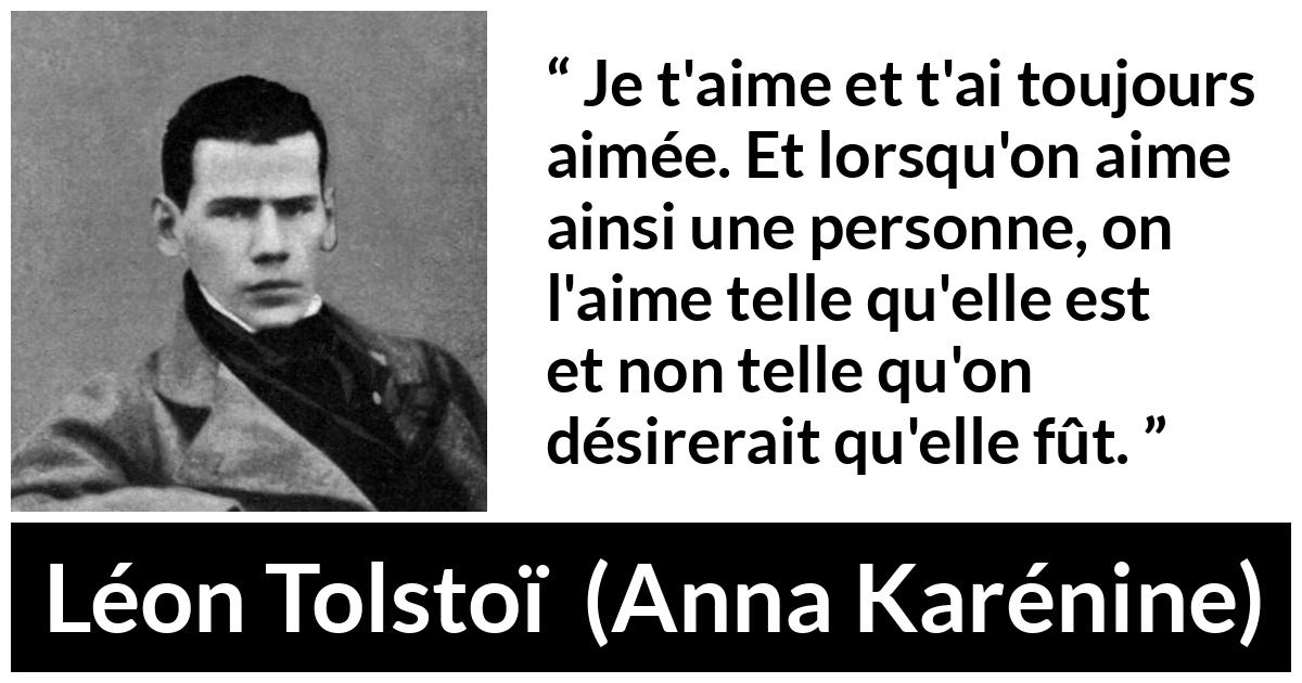 Citation de Léon Tolstoï sur l'amour tirée d'Anna Karénine - Je t'aime et t'ai toujours aimée. Et lorsqu'on aime ainsi une personne, on l'aime telle qu'elle est et non telle qu'on désirerait qu'elle fût.