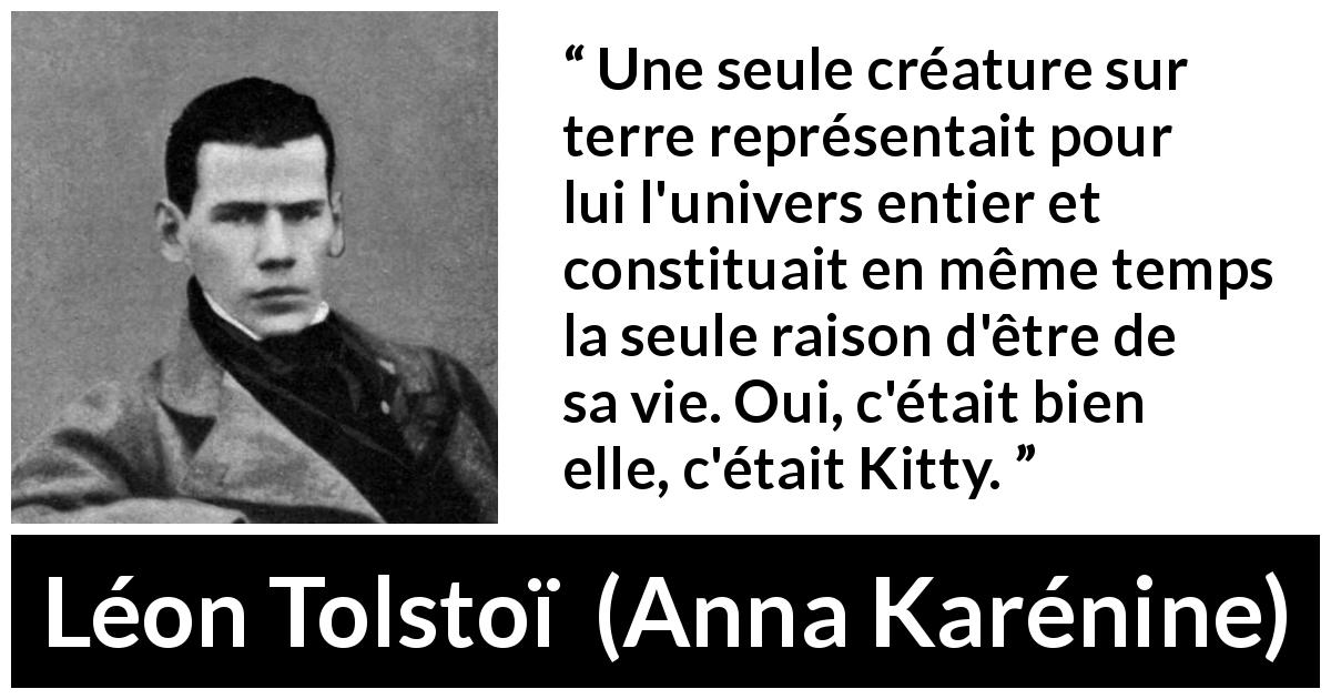 Citation de Léon Tolstoï sur l'amour tirée d'Anna Karénine - Une seule créature sur terre représentait pour lui l'univers entier et constituait en même temps la seule raison d'être de sa vie. Oui, c'était bien elle, c'était Kitty.