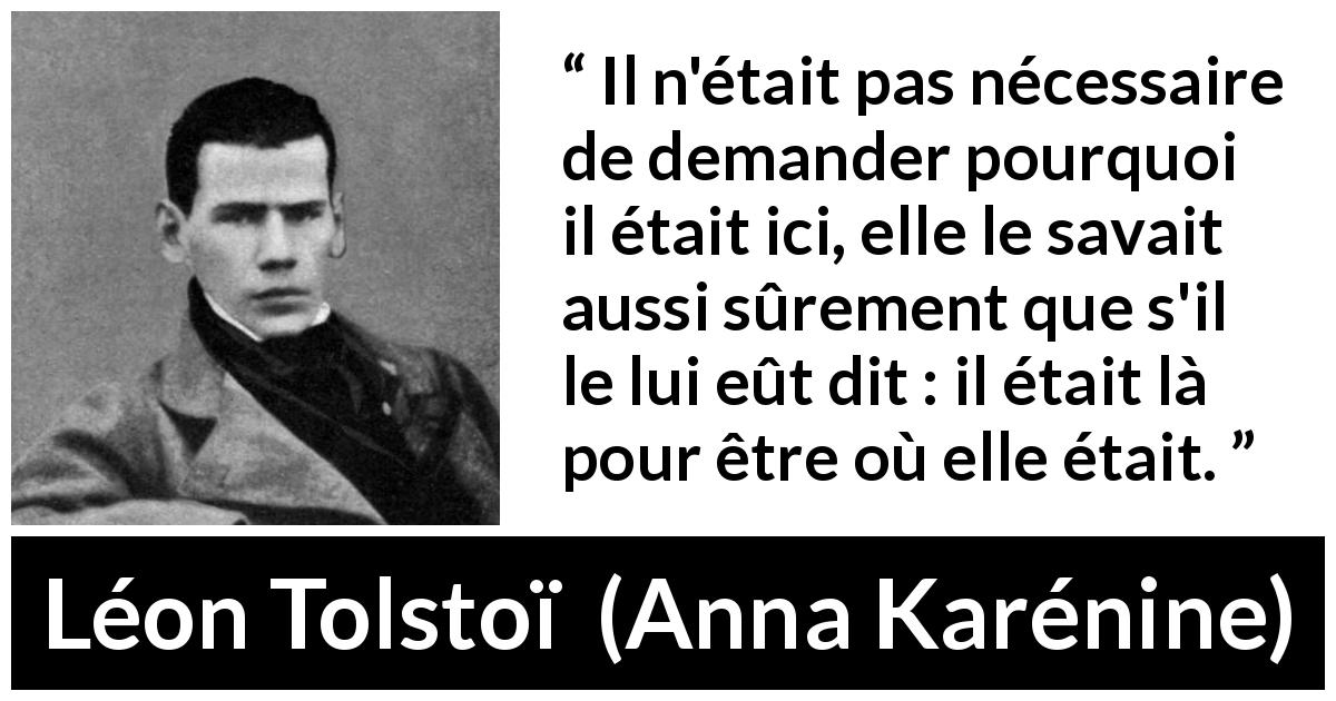 Citation de Léon Tolstoï sur l'amour tirée d'Anna Karénine - Il n'était pas nécessaire de demander pourquoi il était ici, elle le savait aussi sûrement que s'il le lui eût dit : il était là pour être où elle était.