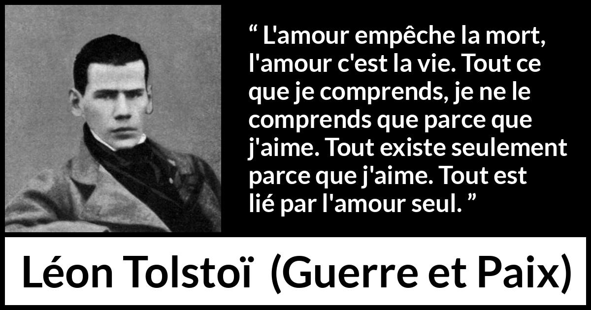 Citation de Léon Tolstoï sur l'amour tirée de Guerre et Paix - L'amour empêche la mort, l'amour c'est la vie. Tout ce que je comprends, je ne le comprends que parce que j'aime. Tout existe seulement parce que j'aime. Tout est lié par l'amour seul.