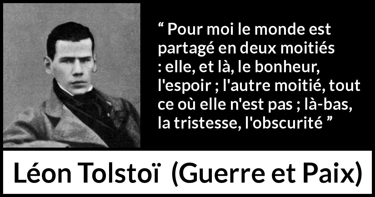 Citation de Léon Tolstoï sur l'amour tirée de Guerre et Paix - Pour moi le monde est partagé en deux moitiés : elle, et là, le bonheur, l'espoir ; l'autre moitié, tout ce où elle n'est pas ; là-bas, la tristesse, l'obscurité