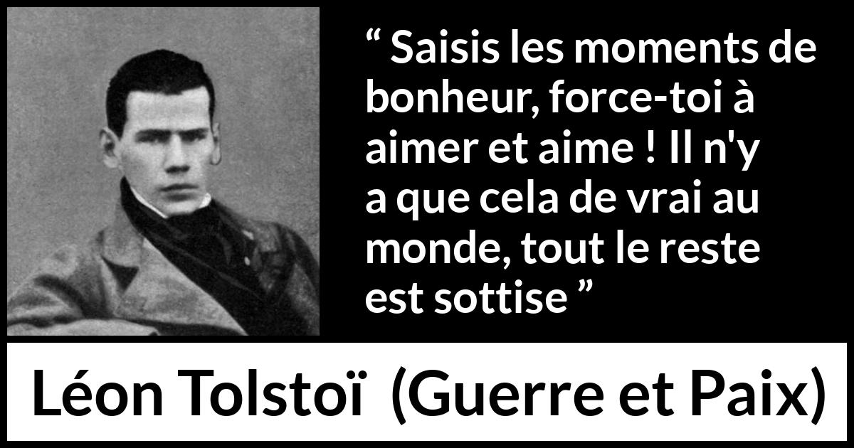Citation de Léon Tolstoï sur l'amour tirée de Guerre et Paix - Saisis les moments de bonheur, force-toi à aimer et aime ! Il n'y a que cela de vrai au monde, tout le reste est sottise