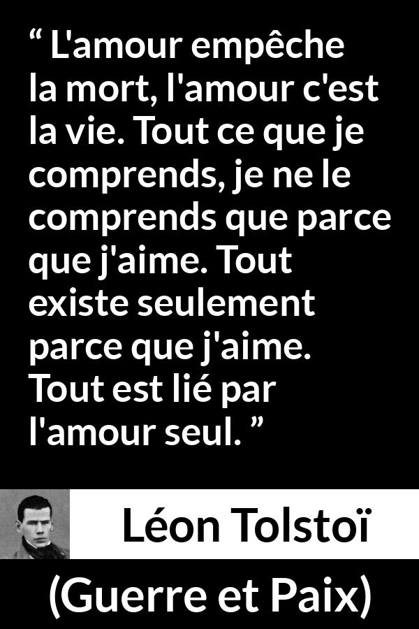 Citation de Léon Tolstoï sur l'amour tirée de Guerre et Paix - L'amour empêche la mort, l'amour c'est la vie. Tout ce que je comprends, je ne le comprends que parce que j'aime. Tout existe seulement parce que j'aime. Tout est lié par l'amour seul.
