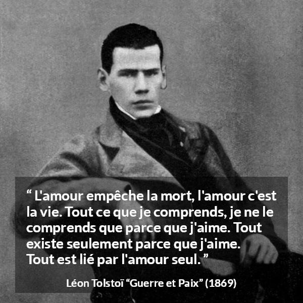 Citation de Léon Tolstoï sur l'amour tirée de Guerre et Paix - L'amour empêche la mort, l'amour c'est la vie. Tout ce que je comprends, je ne le comprends que parce que j'aime. Tout existe seulement parce que j'aime. Tout est lié par l'amour seul.