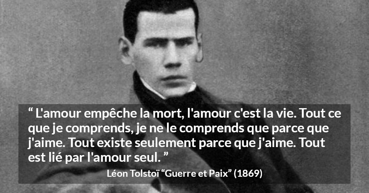 Citation de Léon Tolstoï sur l'amour tirée de Guerre et Paix - L'amour empêche la mort, l'amour c'est la vie. Tout ce que je comprends, je ne le comprends que parce que j'aime. Tout existe seulement parce que j'aime. Tout est lié par l'amour seul.