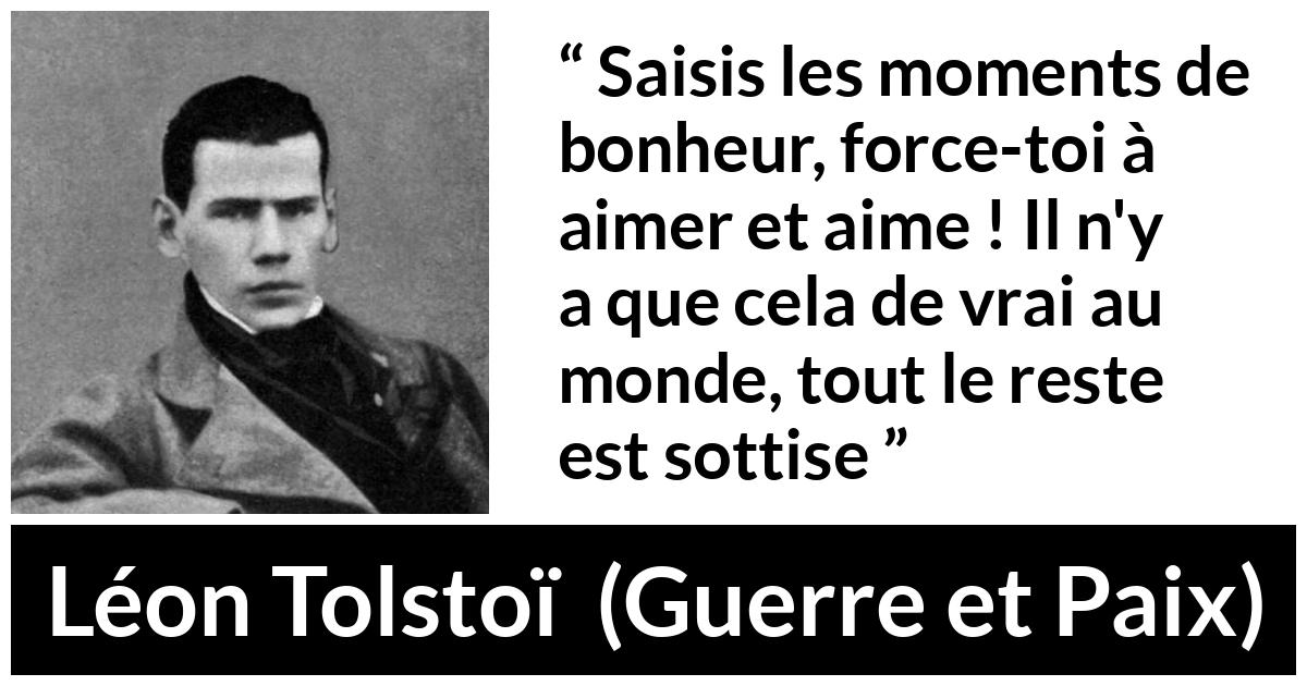 Citation de Léon Tolstoï sur l'amour tirée de Guerre et Paix - Saisis les moments de bonheur, force-toi à aimer et aime ! Il n'y a que cela de vrai au monde, tout le reste est sottise