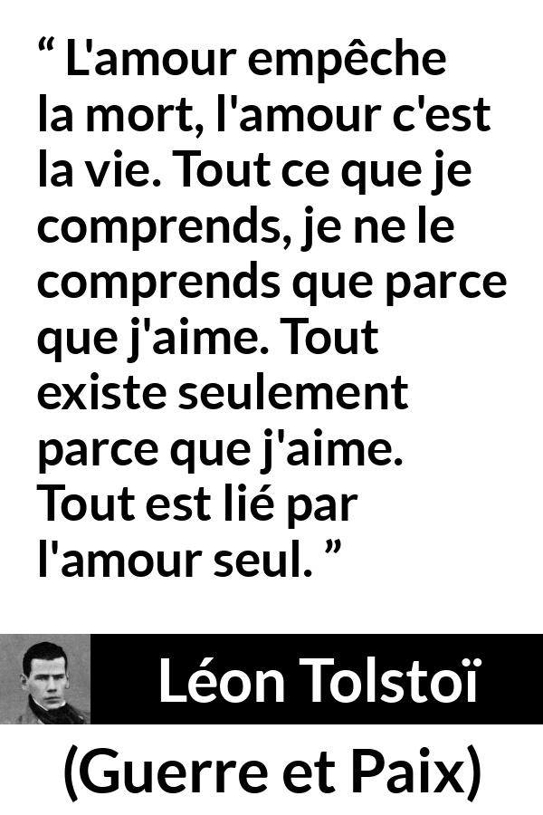 Citation de Léon Tolstoï sur l'amour tirée de Guerre et Paix - L'amour empêche la mort, l'amour c'est la vie. Tout ce que je comprends, je ne le comprends que parce que j'aime. Tout existe seulement parce que j'aime. Tout est lié par l'amour seul.