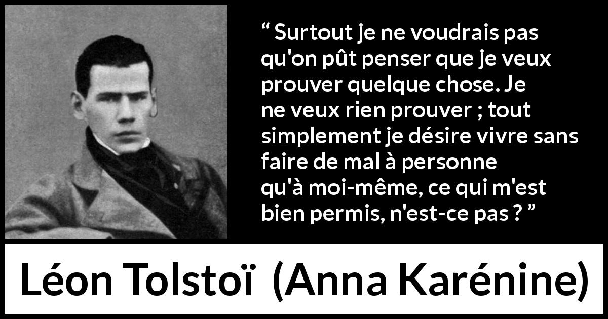 Citation de Léon Tolstoï sur l'individualité tirée d'Anna Karénine - Surtout je ne voudrais pas qu'on pût penser que je veux prouver quelque chose. Je ne veux rien prouver ; tout simplement je désire vivre sans faire de mal à personne qu'à moi-même, ce qui m'est bien permis, n'est-ce pas ?