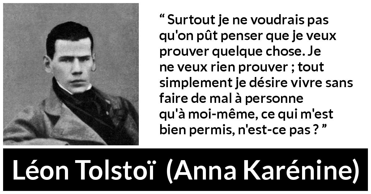 Citation de Léon Tolstoï sur l'individualité tirée d'Anna Karénine - Surtout je ne voudrais pas qu'on pût penser que je veux prouver quelque chose. Je ne veux rien prouver ; tout simplement je désire vivre sans faire de mal à personne qu'à moi-même, ce qui m'est bien permis, n'est-ce pas ?