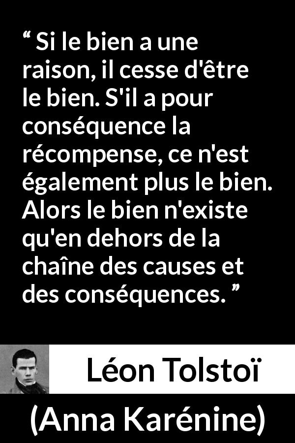 Citation de Léon Tolstoï sur la bonté tirée d'Anna Karénine - Si le bien a une raison, il cesse d'être le bien. S'il a pour conséquence la récompense, ce n'est également plus le bien. Alors le bien n'existe qu'en dehors de la chaîne des causes et des conséquences.