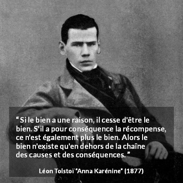 Citation de Léon Tolstoï sur la bonté tirée d'Anna Karénine - Si le bien a une raison, il cesse d'être le bien. S'il a pour conséquence la récompense, ce n'est également plus le bien. Alors le bien n'existe qu'en dehors de la chaîne des causes et des conséquences.