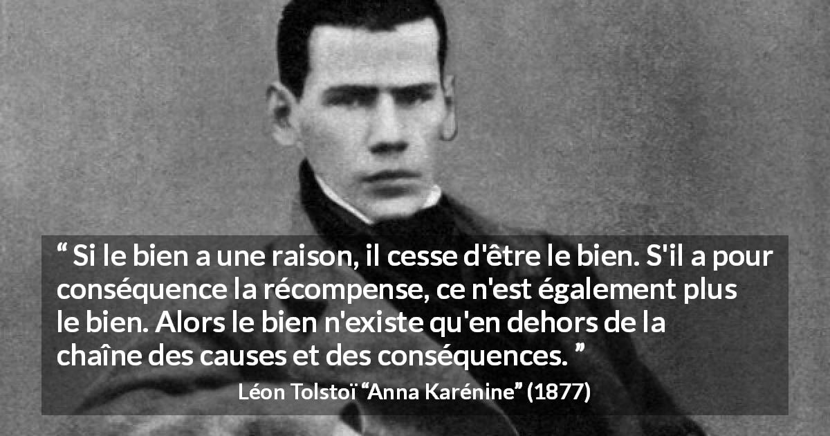 Citation de Léon Tolstoï sur la bonté tirée d'Anna Karénine - Si le bien a une raison, il cesse d'être le bien. S'il a pour conséquence la récompense, ce n'est également plus le bien. Alors le bien n'existe qu'en dehors de la chaîne des causes et des conséquences.