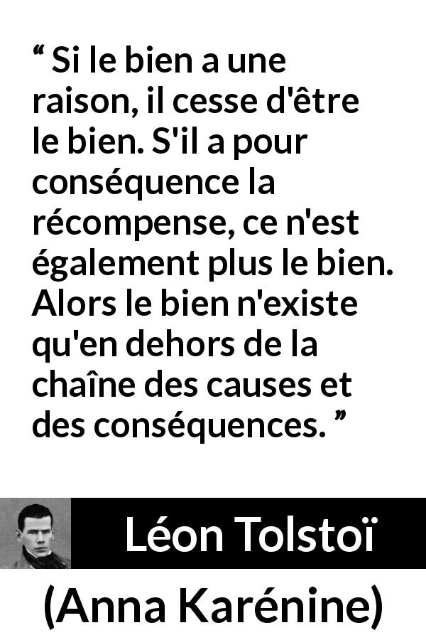 Citation de Léon Tolstoï sur la bonté tirée d'Anna Karénine - Si le bien a une raison, il cesse d'être le bien. S'il a pour conséquence la récompense, ce n'est également plus le bien. Alors le bien n'existe qu'en dehors de la chaîne des causes et des conséquences.