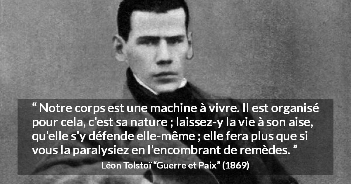 Citation de Léon Tolstoï sur la nature tirée de Guerre et Paix - Notre corps est une machine à vivre. Il est organisé pour cela, c'est sa nature ; laissez-y la vie à son aise, qu'elle s'y défende elle-même ; elle fera plus que si vous la paralysiez en l'encombrant de remèdes.