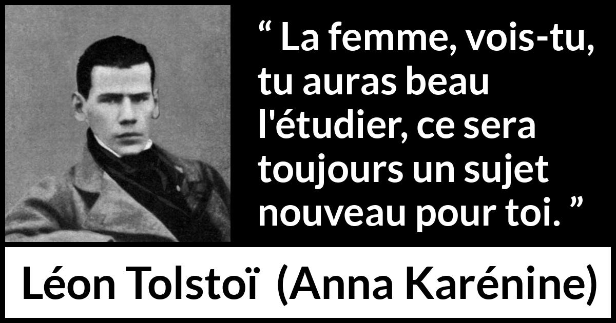 Citation de Léon Tolstoï sur les femmes tirée d'Anna Karénine - La femme, vois-tu, tu auras beau l'étudier, ce sera toujours un sujet nouveau pour toi.