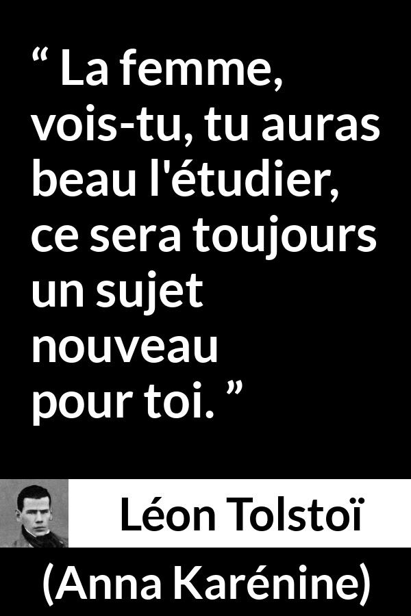 Citation de Léon Tolstoï sur les femmes tirée d'Anna Karénine - La femme, vois-tu, tu auras beau l'étudier, ce sera toujours un sujet nouveau pour toi.