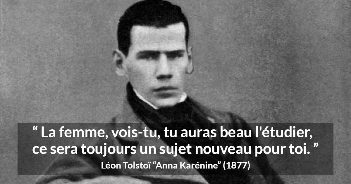 Citation de Léon Tolstoï sur les femmes tirée d'Anna Karénine - La femme, vois-tu, tu auras beau l'étudier, ce sera toujours un sujet nouveau pour toi.