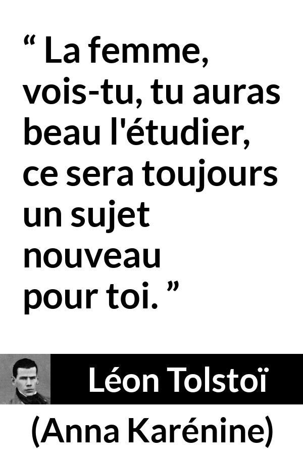 Citation de Léon Tolstoï sur les femmes tirée d'Anna Karénine - La femme, vois-tu, tu auras beau l'étudier, ce sera toujours un sujet nouveau pour toi.