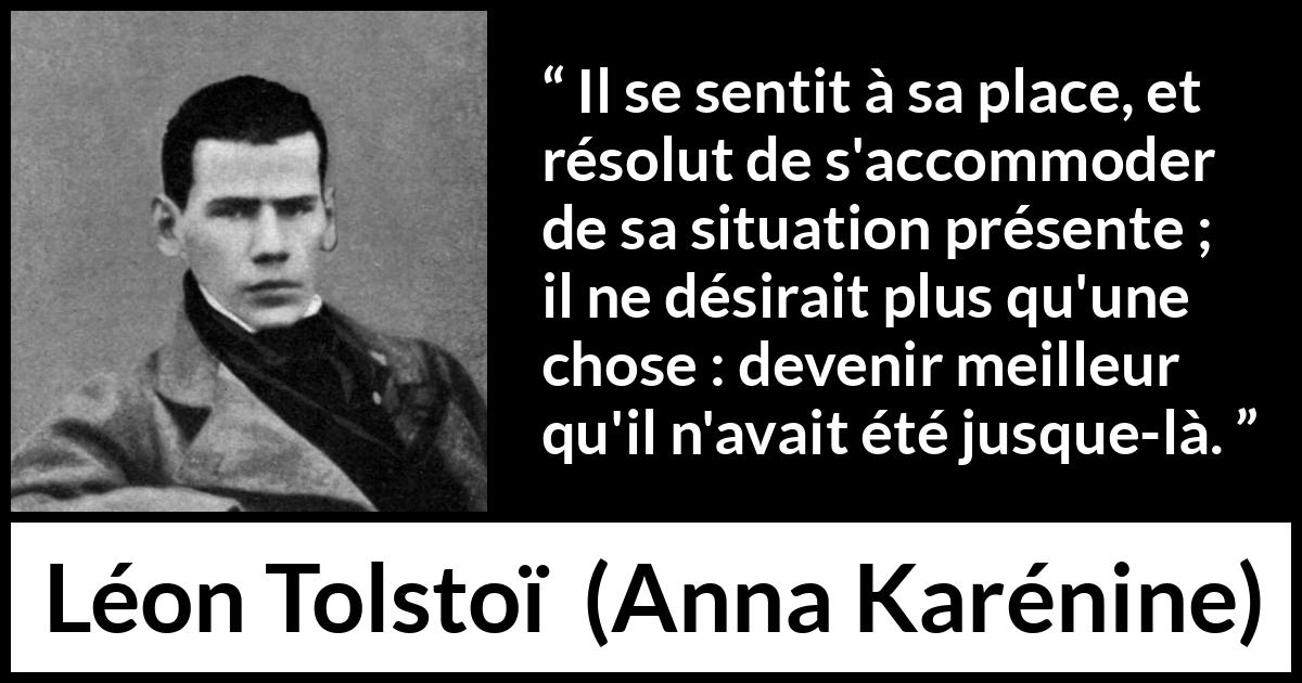 Citation de Léon Tolstoï sur soi tirée d'Anna Karénine - Il se sentit à sa place, et résolut de s'accommoder de sa situation présente ; il ne désirait plus qu'une chose : devenir meilleur qu'il n'avait été jusque-là.