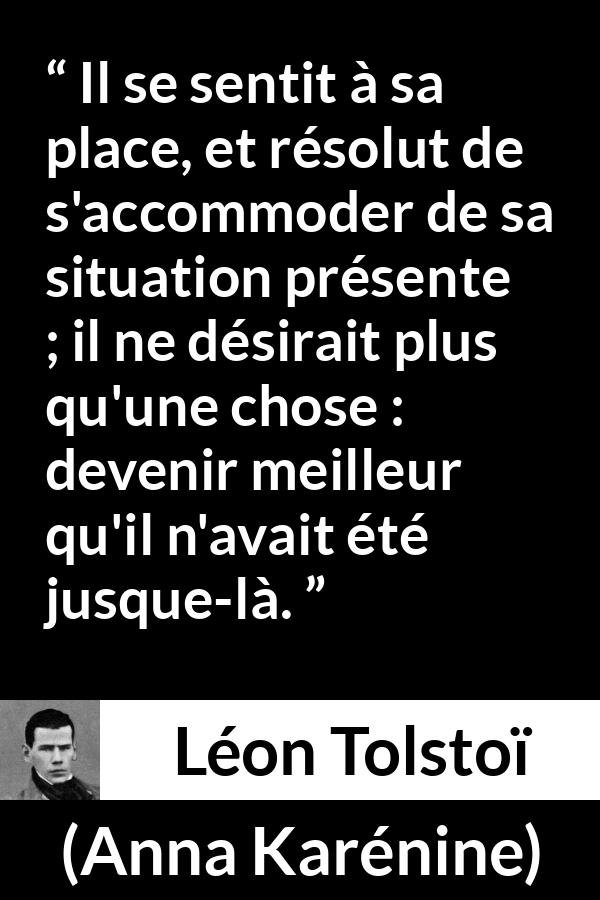 Citation de Léon Tolstoï sur soi tirée d'Anna Karénine - Il se sentit à sa place, et résolut de s'accommoder de sa situation présente ; il ne désirait plus qu'une chose : devenir meilleur qu'il n'avait été jusque-là.