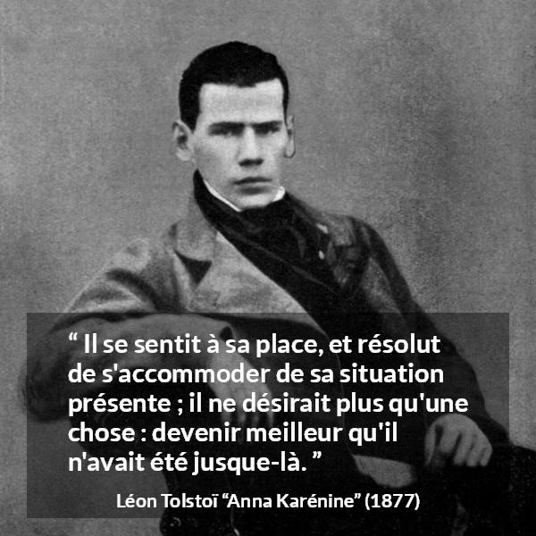 Citation de Léon Tolstoï sur soi tirée d'Anna Karénine - Il se sentit à sa place, et résolut de s'accommoder de sa situation présente ; il ne désirait plus qu'une chose : devenir meilleur qu'il n'avait été jusque-là.