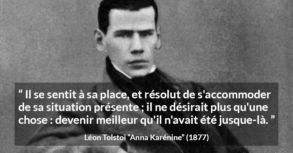 Citation de Léon Tolstoï sur soi tirée d'Anna Karénine - Il se sentit à sa place, et résolut de s'accommoder de sa situation présente ; il ne désirait plus qu'une chose : devenir meilleur qu'il n'avait été jusque-là.
