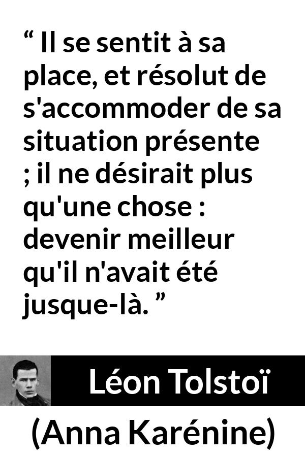 Citation de Léon Tolstoï sur soi tirée d'Anna Karénine - Il se sentit à sa place, et résolut de s'accommoder de sa situation présente ; il ne désirait plus qu'une chose : devenir meilleur qu'il n'avait été jusque-là.