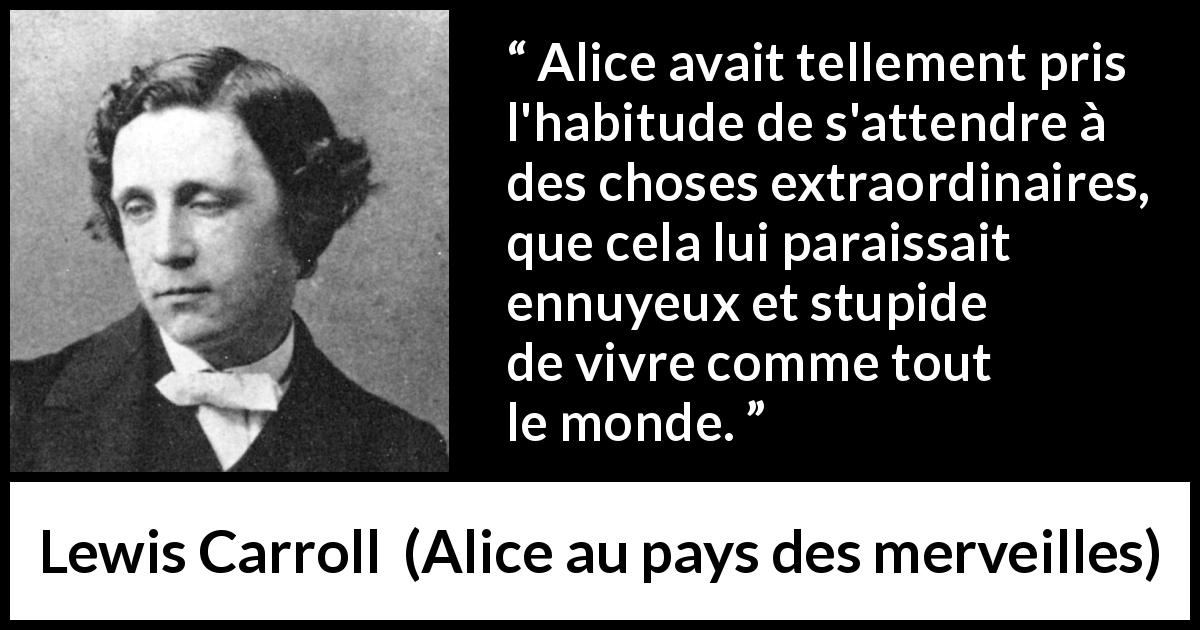 Citation de Lewis Carroll sur l'ennui tirée d'Alice au pays des merveilles - Alice avait tellement pris l'habitude de s'attendre à des choses extraordinaires, que cela lui paraissait ennuyeux et stupide de vivre comme tout le monde.