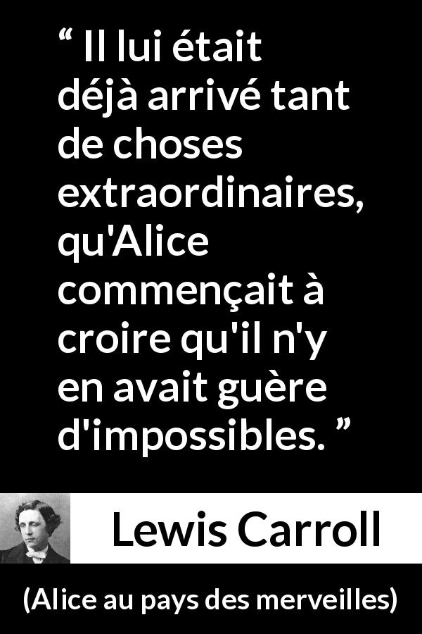 Citation de Lewis Carroll sur l'impossible tirée d'Alice au pays des merveilles - Il lui était déjà arrivé tant de choses extraordinaires, qu'Alice commençait à croire qu'il n'y en avait guère d'impossibles.