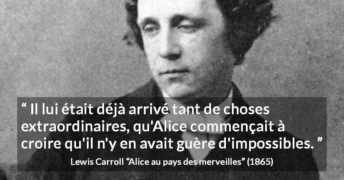 Citation de Lewis Carroll sur l'impossible tirée d'Alice au pays des merveilles - Il lui était déjà arrivé tant de choses extraordinaires, qu'Alice commençait à croire qu'il n'y en avait guère d'impossibles.