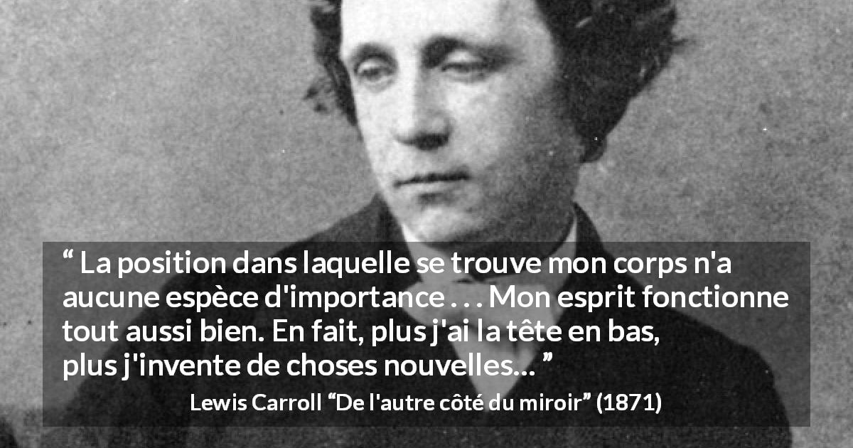 Citation de Lewis Carroll sur l'invention tirée de De l'autre côté du miroir - La position dans laquelle se trouve mon corps n'a aucune espèce d'importance . . . Mon esprit fonctionne tout aussi bien. En fait, plus j'ai la tête en bas, plus j'invente de choses nouvelles…