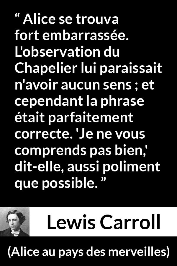 Citation de Lewis Carroll sur la compréhension tirée d'Alice au pays des merveilles - Alice se trouva fort embarrassée. L'observation du Chapelier lui paraissait n'avoir aucun sens ; et cependant la phrase était parfaitement correcte. 'Je ne vous comprends pas bien,' dit-elle, aussi poliment que possible.