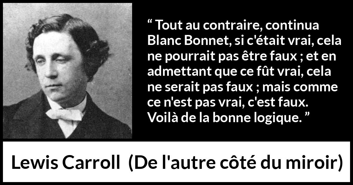 Citation de Lewis Carroll sur la contradiction tirée de De l'autre côté du miroir - Tout au contraire, continua Blanc Bonnet, si c'était vrai, cela ne pourrait pas être faux ; et en admettant que ce fût vrai, cela ne serait pas faux ; mais comme ce n'est pas vrai, c'est faux. Voilà de la bonne logique.