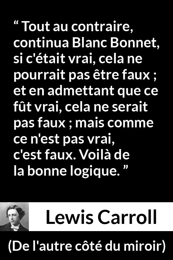 Citation de Lewis Carroll sur la contradiction tirée de De l'autre côté du miroir - Tout au contraire, continua Blanc Bonnet, si c'était vrai, cela ne pourrait pas être faux ; et en admettant que ce fût vrai, cela ne serait pas faux ; mais comme ce n'est pas vrai, c'est faux. Voilà de la bonne logique.