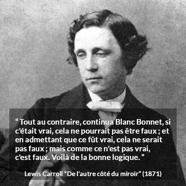 Citation de Lewis Carroll sur la contradiction tirée de De l'autre côté du miroir - Tout au contraire, continua Blanc Bonnet, si c'était vrai, cela ne pourrait pas être faux ; et en admettant que ce fût vrai, cela ne serait pas faux ; mais comme ce n'est pas vrai, c'est faux. Voilà de la bonne logique.