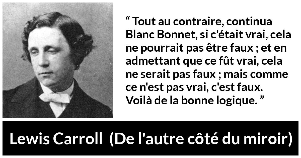 Citation de Lewis Carroll sur la contradiction tirée de De l'autre côté du miroir - Tout au contraire, continua Blanc Bonnet, si c'était vrai, cela ne pourrait pas être faux ; et en admettant que ce fût vrai, cela ne serait pas faux ; mais comme ce n'est pas vrai, c'est faux. Voilà de la bonne logique.