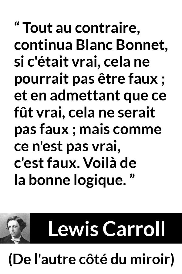 Citation de Lewis Carroll sur la contradiction tirée de De l'autre côté du miroir - Tout au contraire, continua Blanc Bonnet, si c'était vrai, cela ne pourrait pas être faux ; et en admettant que ce fût vrai, cela ne serait pas faux ; mais comme ce n'est pas vrai, c'est faux. Voilà de la bonne logique.