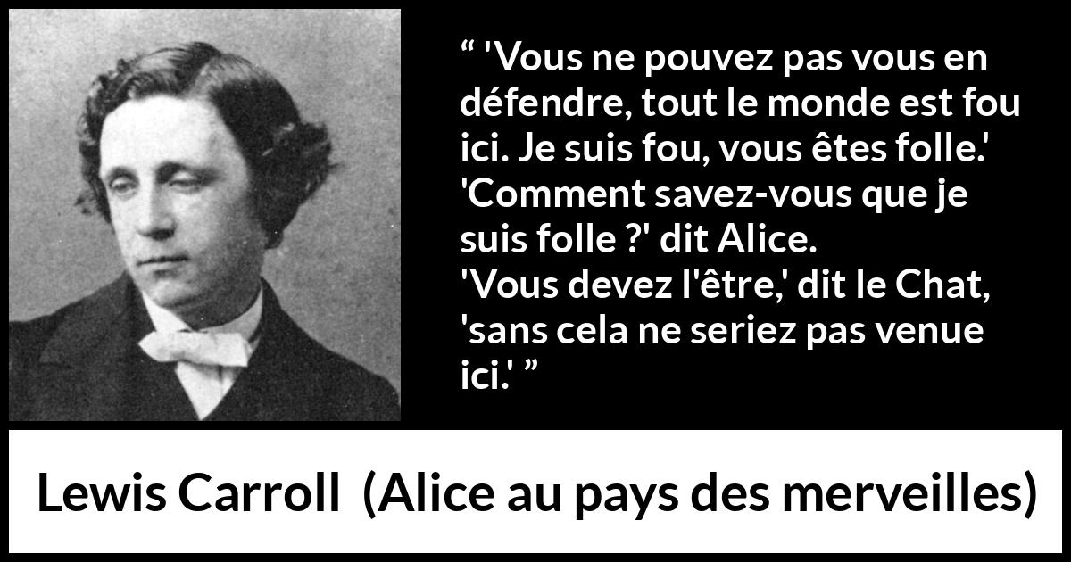 Citation de Lewis Carroll sur la folie tirée d'Alice au pays des merveilles - 'Vous ne pouvez pas vous en défendre, tout le monde est fou ici. Je suis fou, vous êtes folle.'
'Comment savez-vous que je suis folle ?' dit Alice.
'Vous devez l'être,' dit le Chat, 'sans cela ne seriez pas venue ici.'
