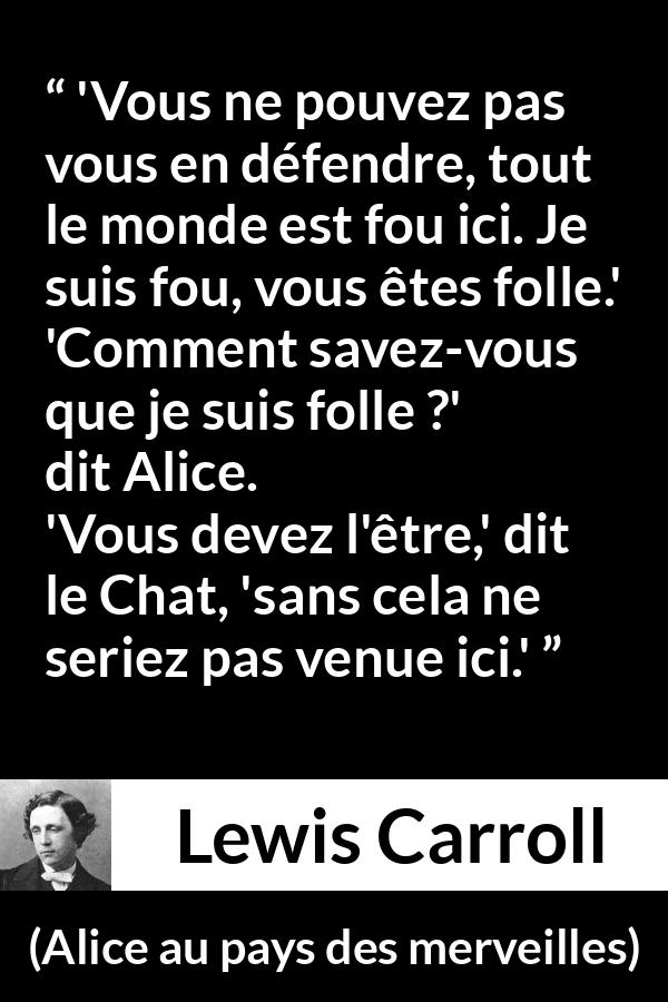 Citation de Lewis Carroll sur la folie tirée d'Alice au pays des merveilles - 'Vous ne pouvez pas vous en défendre, tout le monde est fou ici. Je suis fou, vous êtes folle.'
'Comment savez-vous que je suis folle ?' dit Alice.
'Vous devez l'être,' dit le Chat, 'sans cela ne seriez pas venue ici.'
