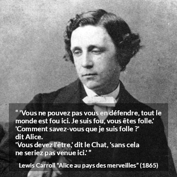 Citation de Lewis Carroll sur la folie tirée d'Alice au pays des merveilles - 'Vous ne pouvez pas vous en défendre, tout le monde est fou ici. Je suis fou, vous êtes folle.'
'Comment savez-vous que je suis folle ?' dit Alice.
'Vous devez l'être,' dit le Chat, 'sans cela ne seriez pas venue ici.'