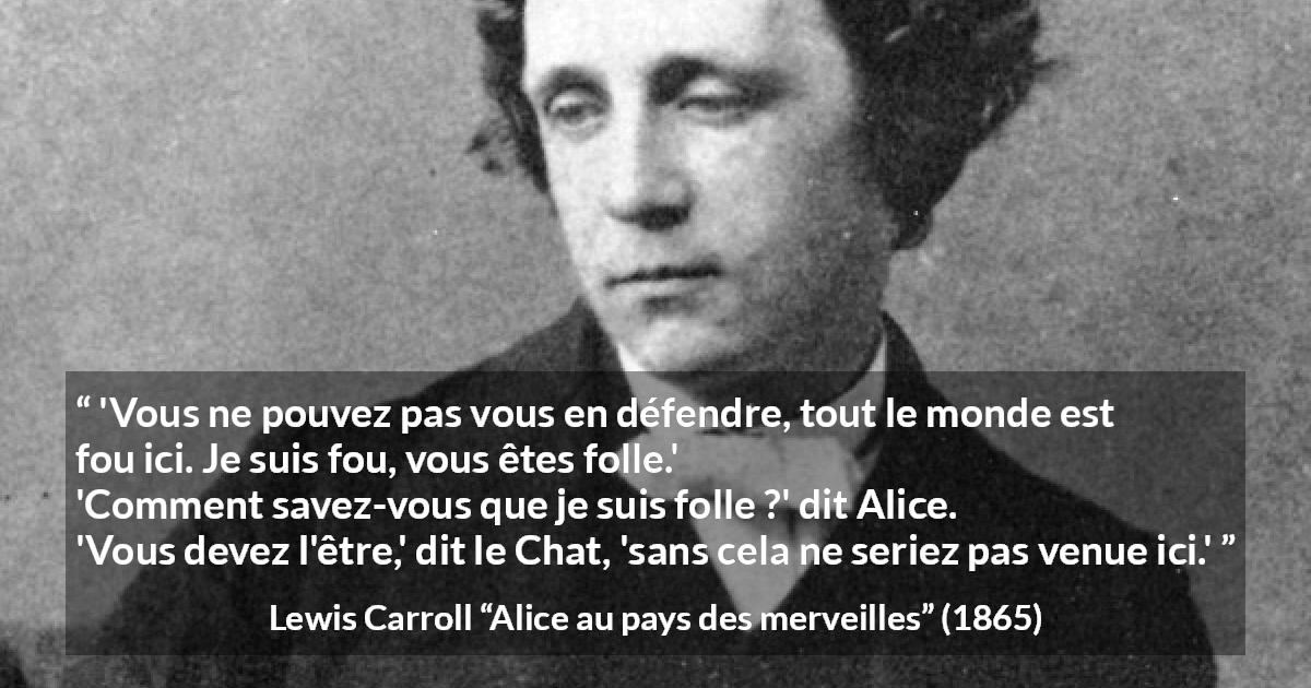 Citation de Lewis Carroll sur la folie tirée d'Alice au pays des merveilles - 'Vous ne pouvez pas vous en défendre, tout le monde est fou ici. Je suis fou, vous êtes folle.'
'Comment savez-vous que je suis folle ?' dit Alice.
'Vous devez l'être,' dit le Chat, 'sans cela ne seriez pas venue ici.'