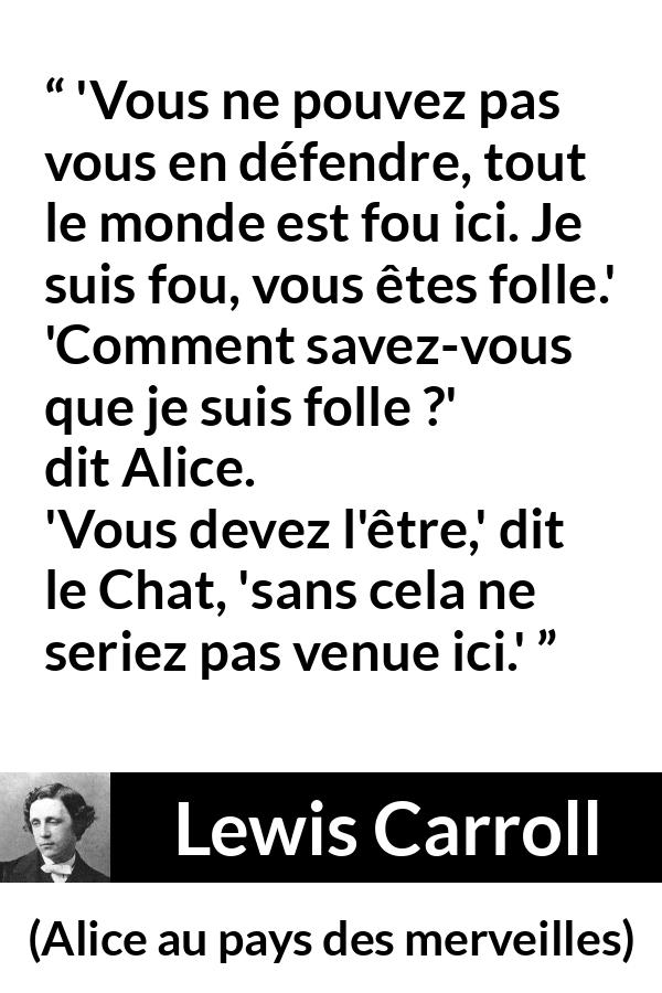 Citation de Lewis Carroll sur la folie tirée d'Alice au pays des merveilles - 'Vous ne pouvez pas vous en défendre, tout le monde est fou ici. Je suis fou, vous êtes folle.'
'Comment savez-vous que je suis folle ?' dit Alice.
'Vous devez l'être,' dit le Chat, 'sans cela ne seriez pas venue ici.'
