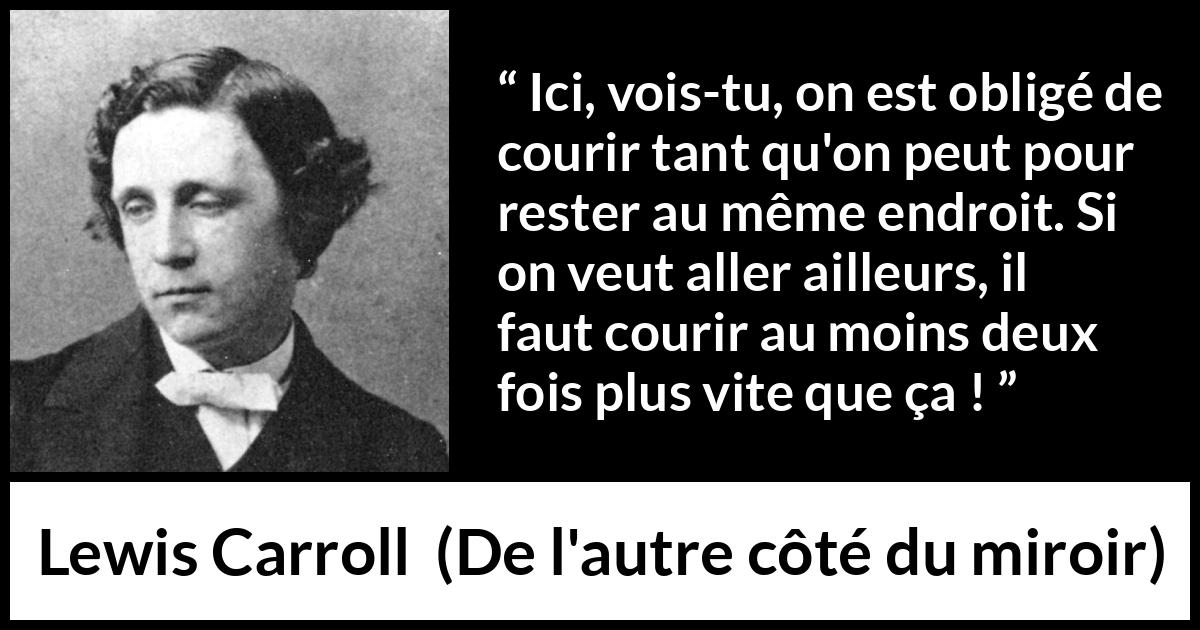 Citation de Lewis Carroll sur la vitesse tirée de De l'autre côté du miroir - Ici, vois-tu, on est obligé de courir tant qu'on peut pour rester au même endroit. Si on veut aller ailleurs, il faut courir au moins deux fois plus vite que ça !