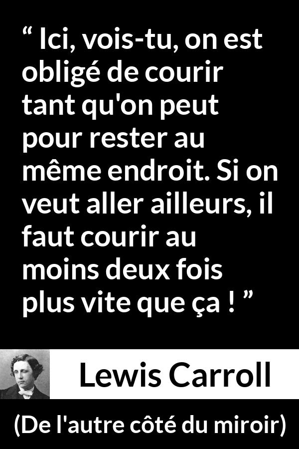 Citation de Lewis Carroll sur la vitesse tirée de De l'autre côté du miroir - Ici, vois-tu, on est obligé de courir tant qu'on peut pour rester au même endroit. Si on veut aller ailleurs, il faut courir au moins deux fois plus vite que ça !