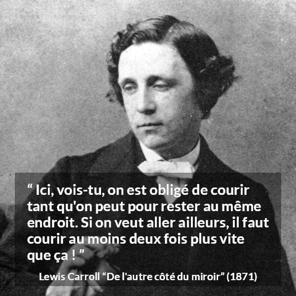 Citation de Lewis Carroll sur la vitesse tirée de De l'autre côté du miroir - Ici, vois-tu, on est obligé de courir tant qu'on peut pour rester au même endroit. Si on veut aller ailleurs, il faut courir au moins deux fois plus vite que ça !