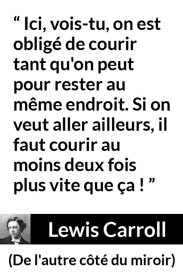 Citation de Lewis Carroll sur la vitesse tirée de De l'autre côté du miroir - Ici, vois-tu, on est obligé de courir tant qu'on peut pour rester au même endroit. Si on veut aller ailleurs, il faut courir au moins deux fois plus vite que ça !