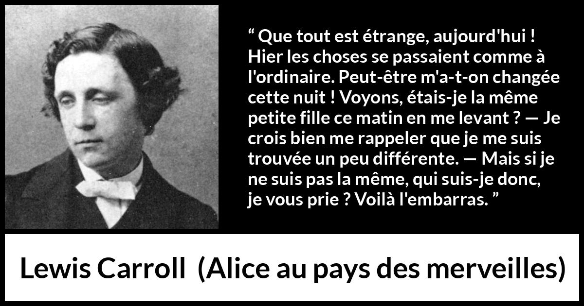 Citation de Lewis Carroll sur le changement tirée d'Alice au pays des merveilles - Que tout est étrange, aujourd'hui ! Hier les choses se passaient comme à l'ordinaire. Peut-être m'a-t-on changée cette nuit ! Voyons, étais-je la même petite fille ce matin en me levant ? — Je crois bien me rappeler que je me suis trouvée un peu différente. — Mais si je ne suis pas la même, qui suis-je donc, je vous prie ? Voilà l'embarras.
