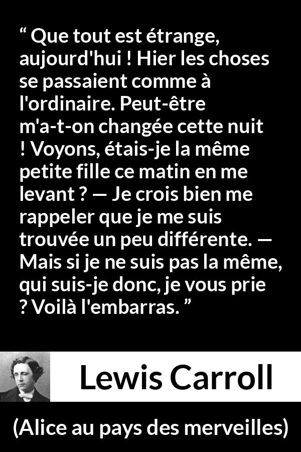 Citation de Lewis Carroll sur le changement tirée d'Alice au pays des merveilles - Que tout est étrange, aujourd'hui ! Hier les choses se passaient comme à l'ordinaire. Peut-être m'a-t-on changée cette nuit ! Voyons, étais-je la même petite fille ce matin en me levant ? — Je crois bien me rappeler que je me suis trouvée un peu différente. — Mais si je ne suis pas la même, qui suis-je donc, je vous prie ? Voilà l'embarras.